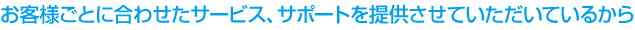 お客様ごとに合わせたサービス、サポートを提供させていただいているから